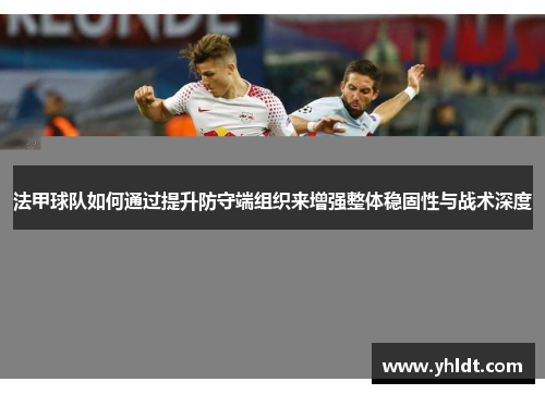 法甲球队如何通过提升防守端组织来增强整体稳固性与战术深度