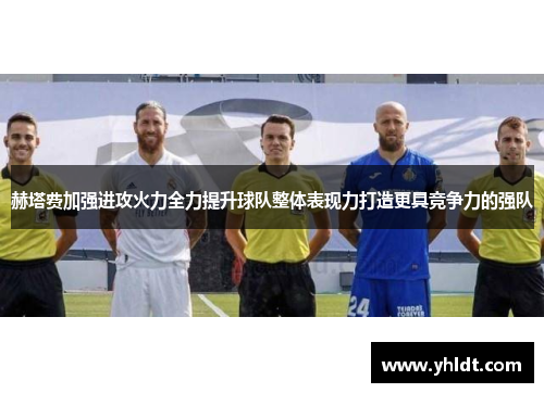 赫塔费加强进攻火力全力提升球队整体表现力打造更具竞争力的强队